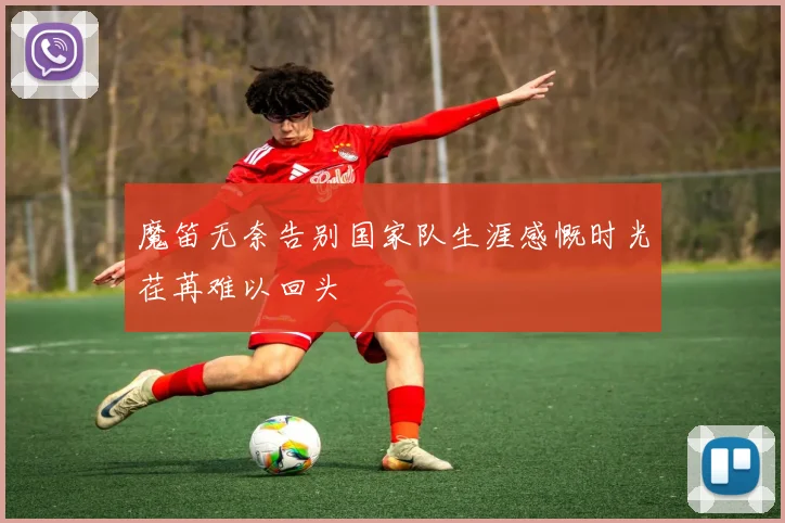 魔笛无奈告别国家队生涯感慨时光荏苒难以回头