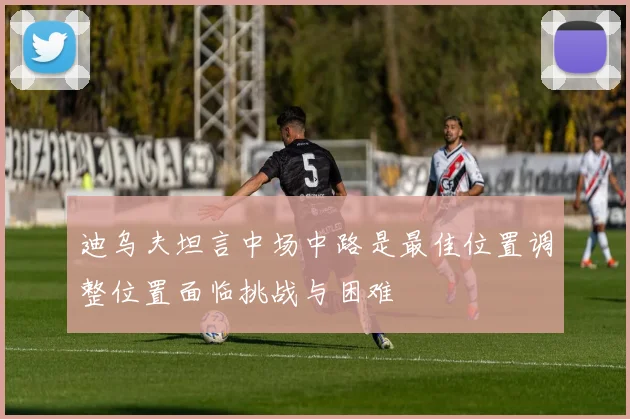 迪乌夫坦言中场中路是最佳位置调整位置面临挑战与困难