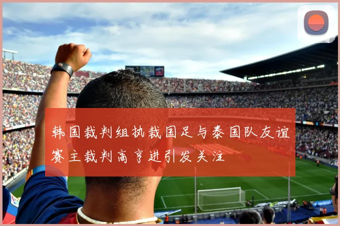 韩国裁判组执裁国足与泰国队友谊赛主裁判高亨进引发关注