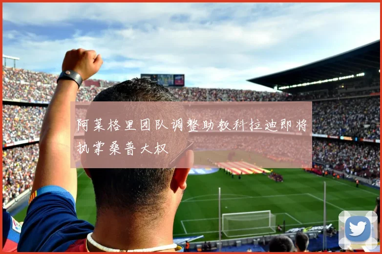 阿莱格里团队调整助教科拉迪即将执掌桑普大权