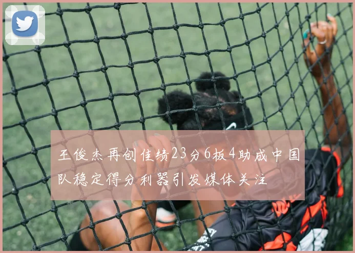 王俊杰再创佳绩23分6板4助成中国队稳定得分利器引发媒体关注