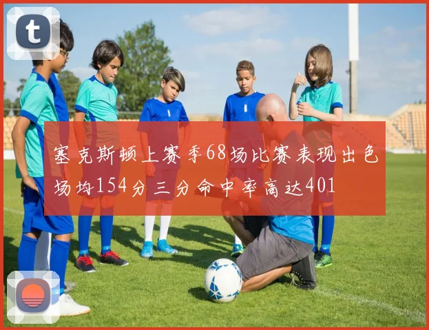 塞克斯顿上赛季68场比赛表现出色场均154分三分命中率高达401
