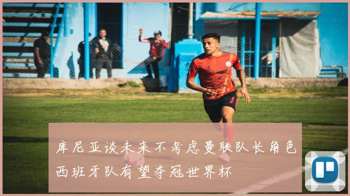 库尼亚谈未来不考虑曼联队长角色西班牙队有望夺冠世界杯