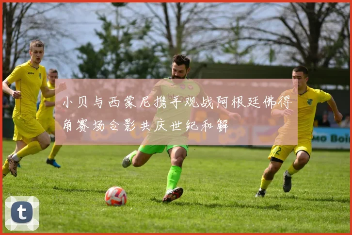 小贝与西蒙尼携手观战阿根廷佛得角赛场合影共庆世纪和解