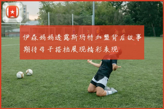 伊森妈妈透露斯玛特加盟背后故事期待母子搭档展现精彩表现