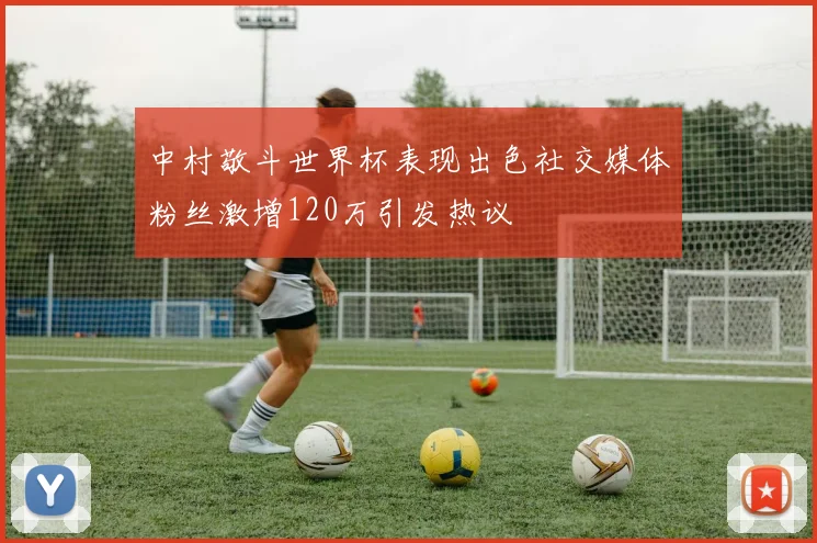 中村敬斗世界杯表现出色社交媒体粉丝激增120万引发热议