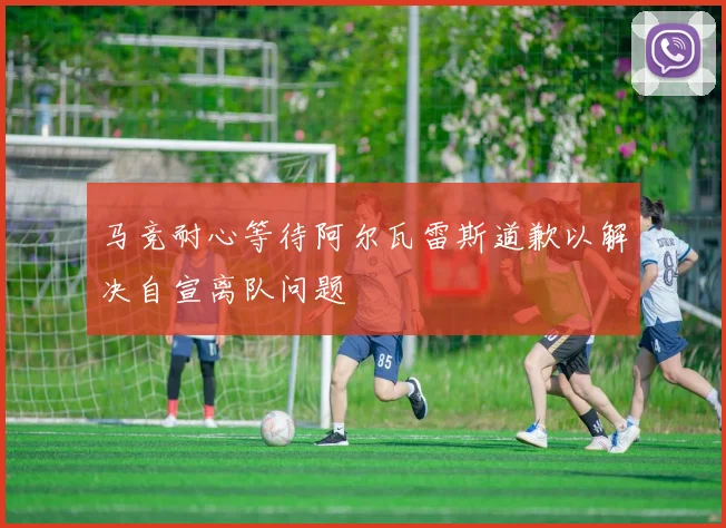 马竞耐心等待阿尔瓦雷斯道歉以解决自宣离队问题