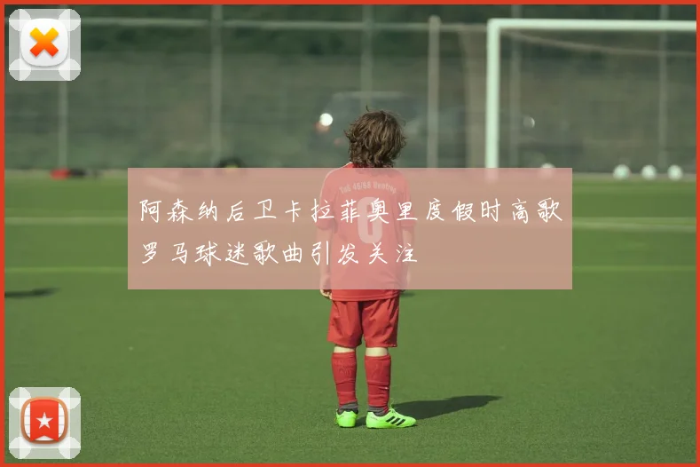 阿森纳后卫卡拉菲奥里度假时高歌罗马球迷歌曲引发关注