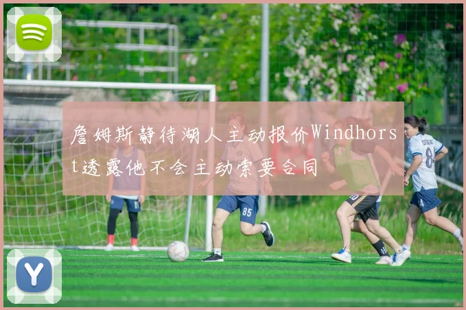 詹姆斯静待湖人主动报价Windhorst透露他不会主动索要合同
