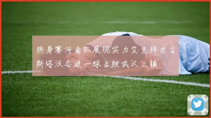 热身赛河南队展现实力艾克拜尔古斯塔沃各进一球击败武汉三镇
