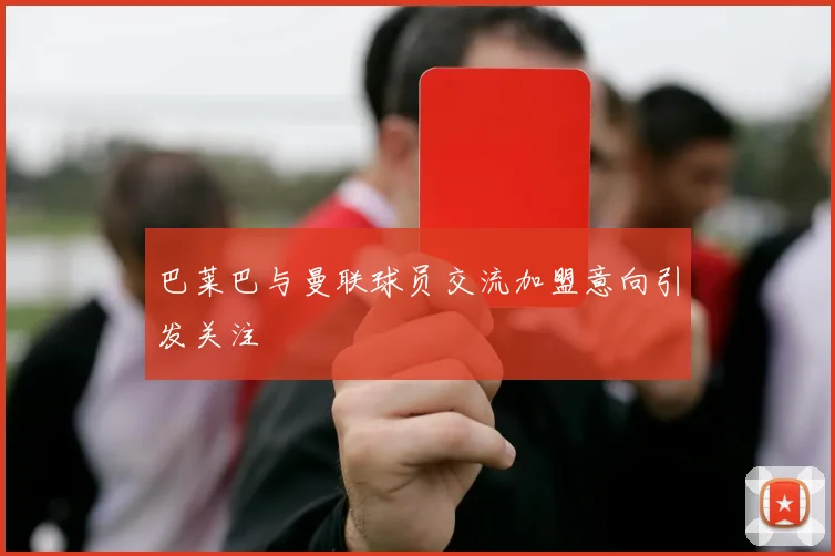 巴莱巴与曼联球员交流加盟意向引发关注