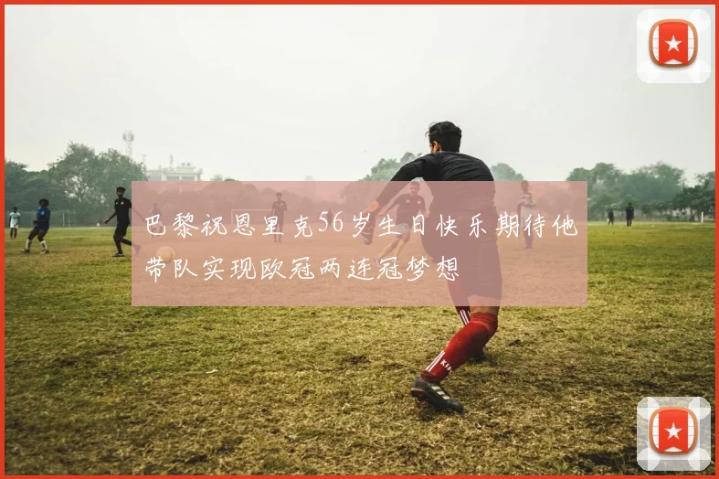 巴黎祝恩里克56岁生日快乐期待他带队实现欧冠两连冠梦想