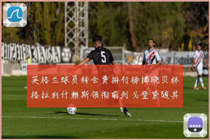 英格兰球员转会费排行榜揭晓贝林格拉利什赖斯领衔前列戈登紧随其后