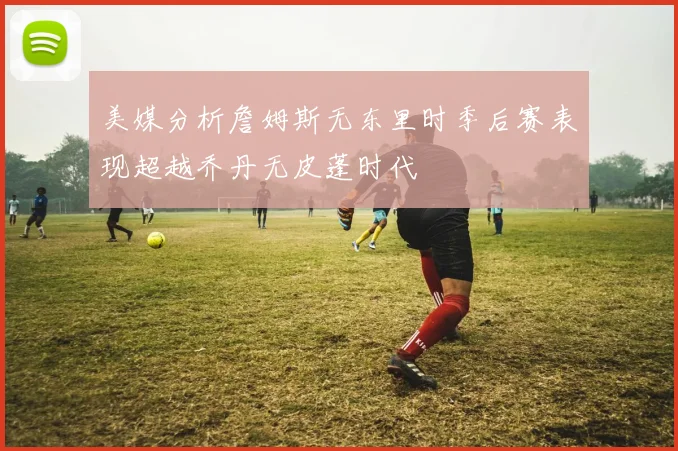 美媒分析詹姆斯无东里时季后赛表现超越乔丹无皮蓬时代
