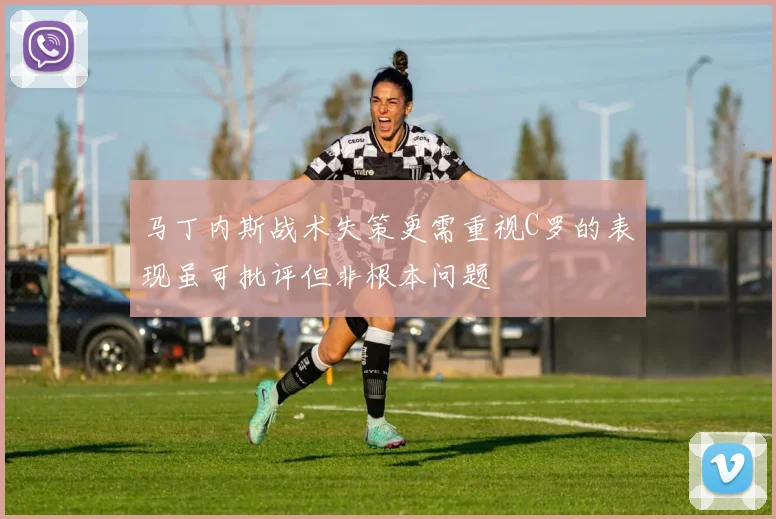 马丁内斯战术失策更需重视C罗的表现虽可批评但非根本问题